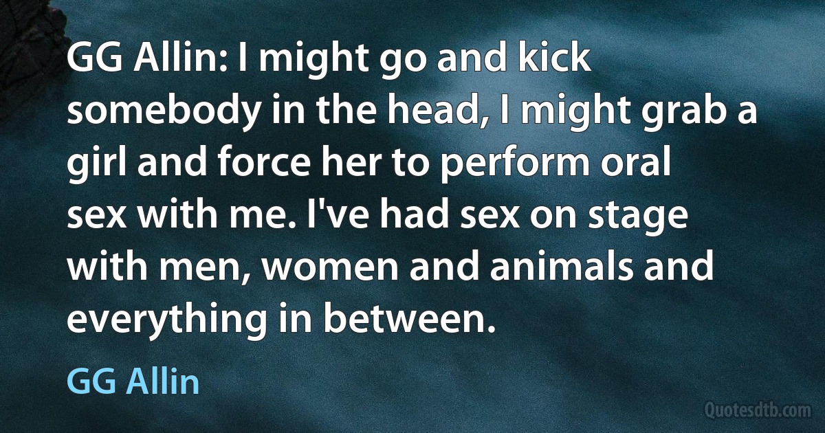 GG Allin: I might go and kick somebody in the head, I might grab a girl and force her to perform oral sex with me. I've had sex on stage with men, women and animals and everything in between. (GG Allin)