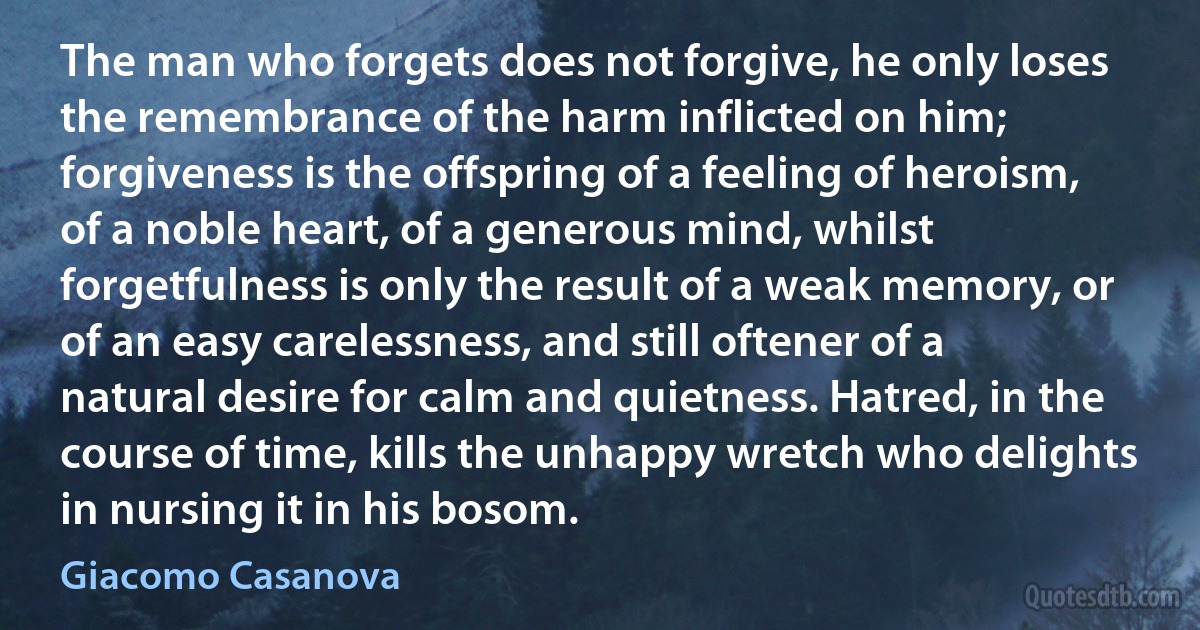 The man who forgets does not forgive, he only loses the remembrance of the harm inflicted on him; forgiveness is the offspring of a feeling of heroism, of a noble heart, of a generous mind, whilst forgetfulness is only the result of a weak memory, or of an easy carelessness, and still oftener of a natural desire for calm and quietness. Hatred, in the course of time, kills the unhappy wretch who delights in nursing it in his bosom. (Giacomo Casanova)