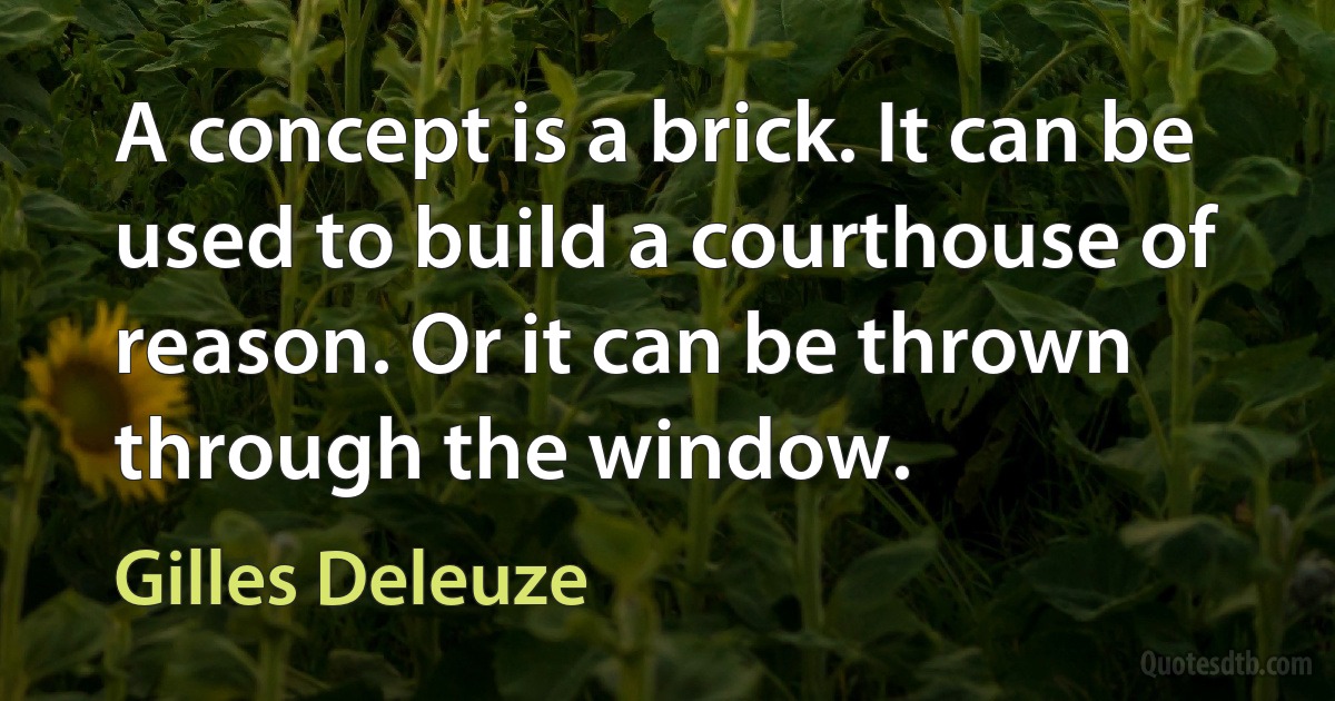 A concept is a brick. It can be used to build a courthouse of reason. Or it can be thrown through the window. (Gilles Deleuze)