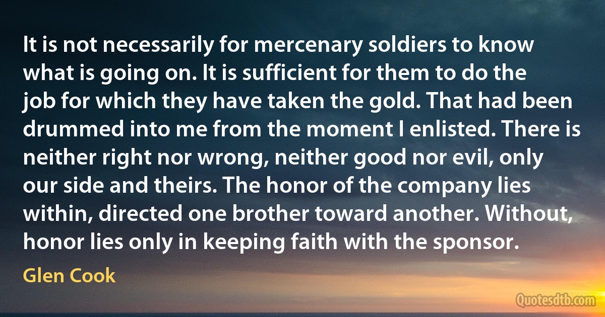 It is not necessarily for mercenary soldiers to know what is going on. It is sufficient for them to do the job for which they have taken the gold. That had been drummed into me from the moment I enlisted. There is neither right nor wrong, neither good nor evil, only our side and theirs. The honor of the company lies within, directed one brother toward another. Without, honor lies only in keeping faith with the sponsor. (Glen Cook)