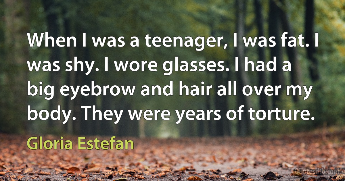 When I was a teenager, I was fat. I was shy. I wore glasses. I had a big eyebrow and hair all over my body. They were years of torture. (Gloria Estefan)