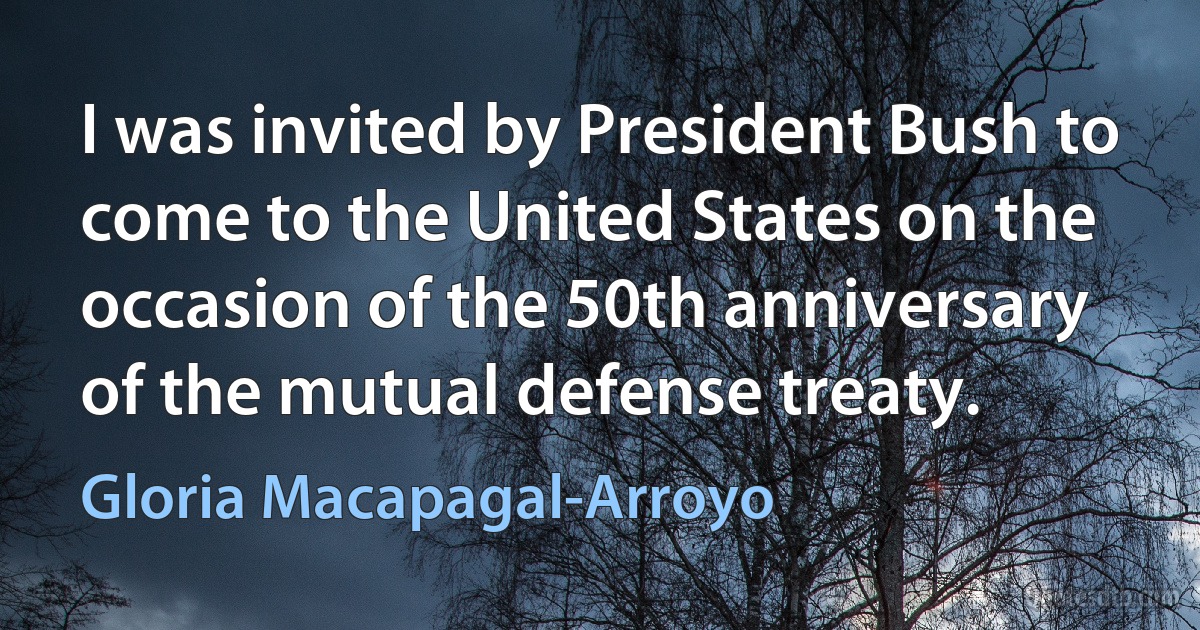 I was invited by President Bush to come to the United States on the occasion of the 50th anniversary of the mutual defense treaty. (Gloria Macapagal-Arroyo)