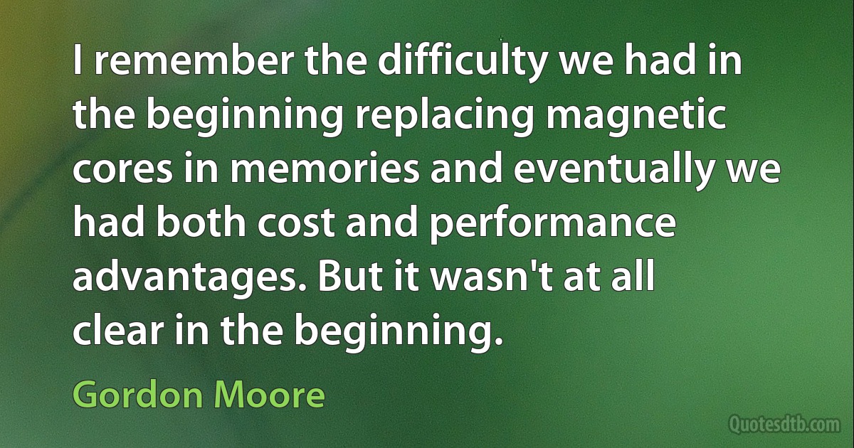 I remember the difficulty we had in the beginning replacing magnetic cores in memories and eventually we had both cost and performance advantages. But it wasn't at all clear in the beginning. (Gordon Moore)