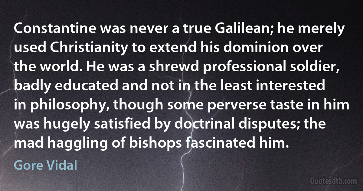 Constantine was never a true Galilean; he merely used Christianity to extend his dominion over the world. He was a shrewd professional soldier, badly educated and not in the least interested in philosophy, though some perverse taste in him was hugely satisfied by doctrinal disputes; the mad haggling of bishops fascinated him. (Gore Vidal)