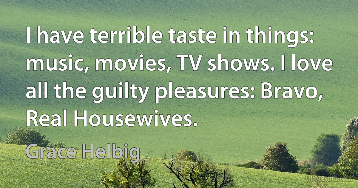 I have terrible taste in things: music, movies, TV shows. I love all the guilty pleasures: Bravo, Real Housewives. (Grace Helbig)