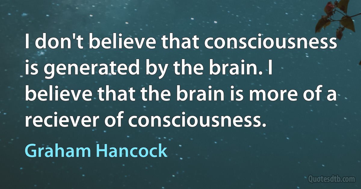 I don't believe that consciousness is generated by the brain. I believe that the brain is more of a reciever of consciousness. (Graham Hancock)