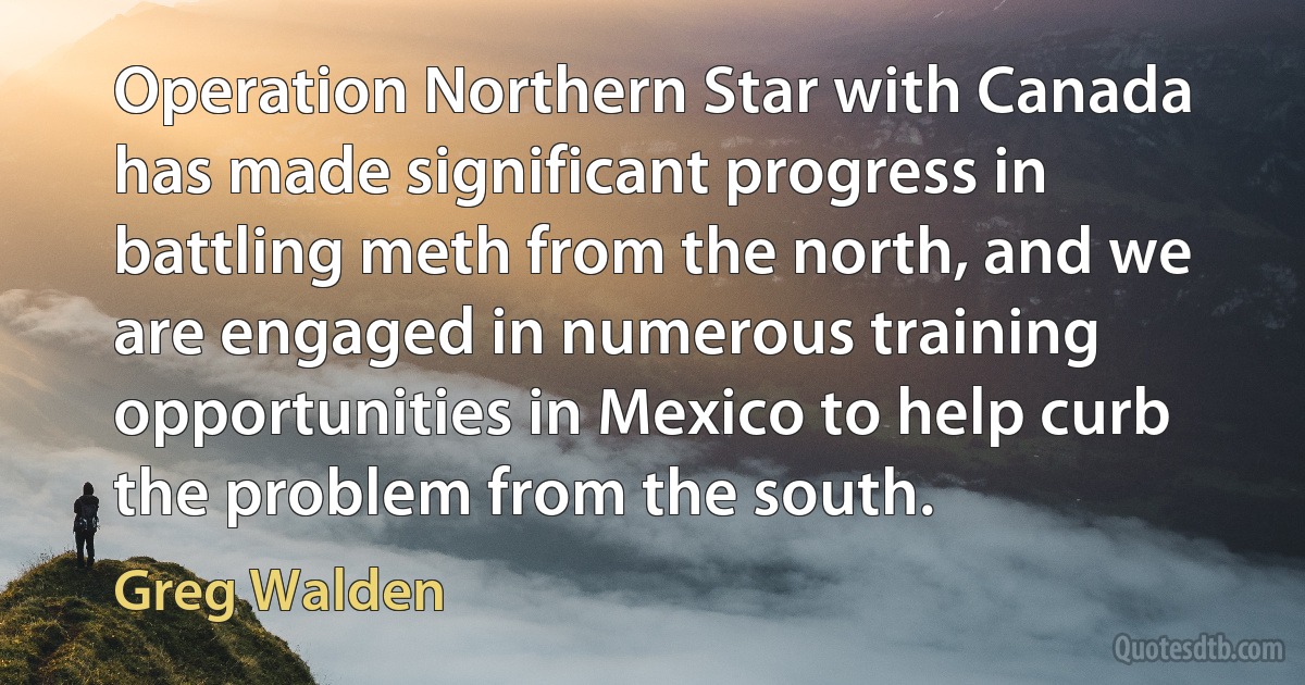 Operation Northern Star with Canada has made significant progress in battling meth from the north, and we are engaged in numerous training opportunities in Mexico to help curb the problem from the south. (Greg Walden)