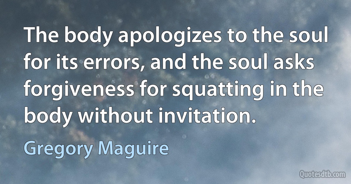 The body apologizes to the soul for its errors, and the soul asks forgiveness for squatting in the body without invitation. (Gregory Maguire)