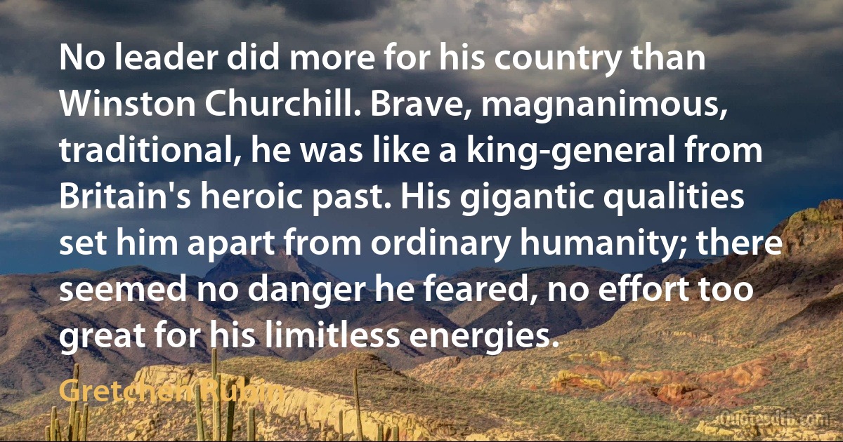 No leader did more for his country than Winston Churchill. Brave, magnanimous, traditional, he was like a king-general from Britain's heroic past. His gigantic qualities set him apart from ordinary humanity; there seemed no danger he feared, no effort too great for his limitless energies. (Gretchen Rubin)