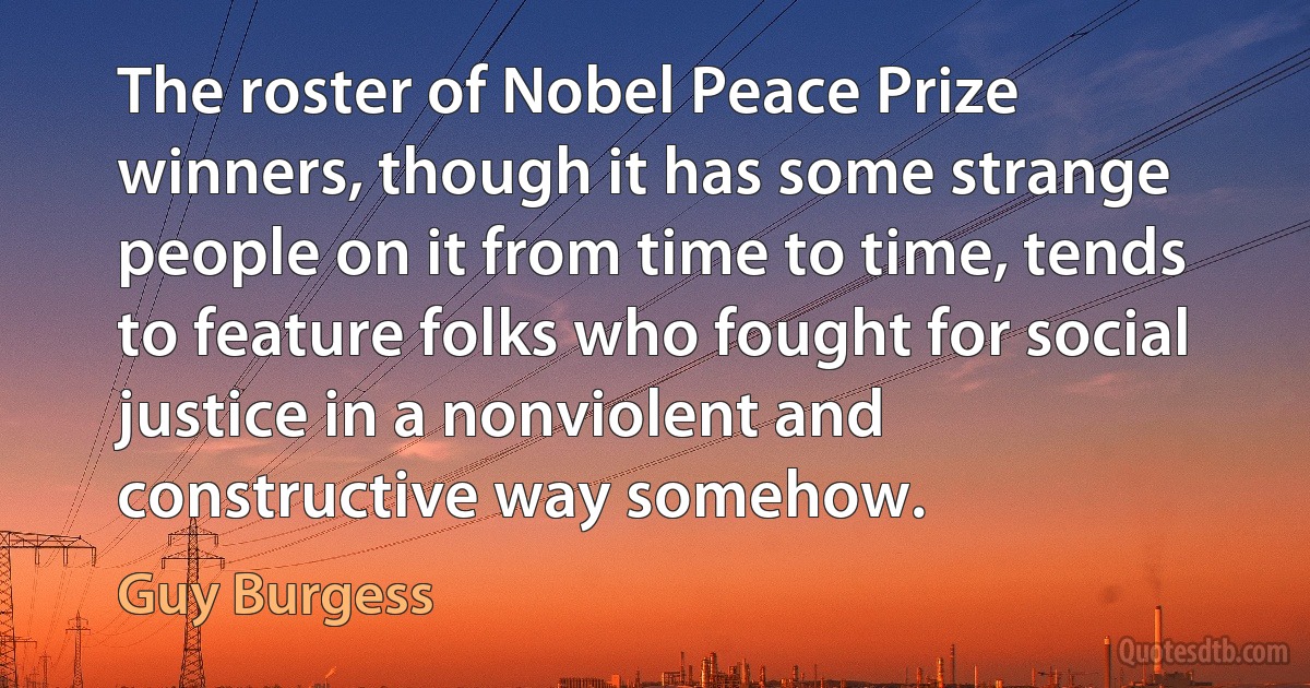 The roster of Nobel Peace Prize winners, though it has some strange people on it from time to time, tends to feature folks who fought for social justice in a nonviolent and constructive way somehow. (Guy Burgess)