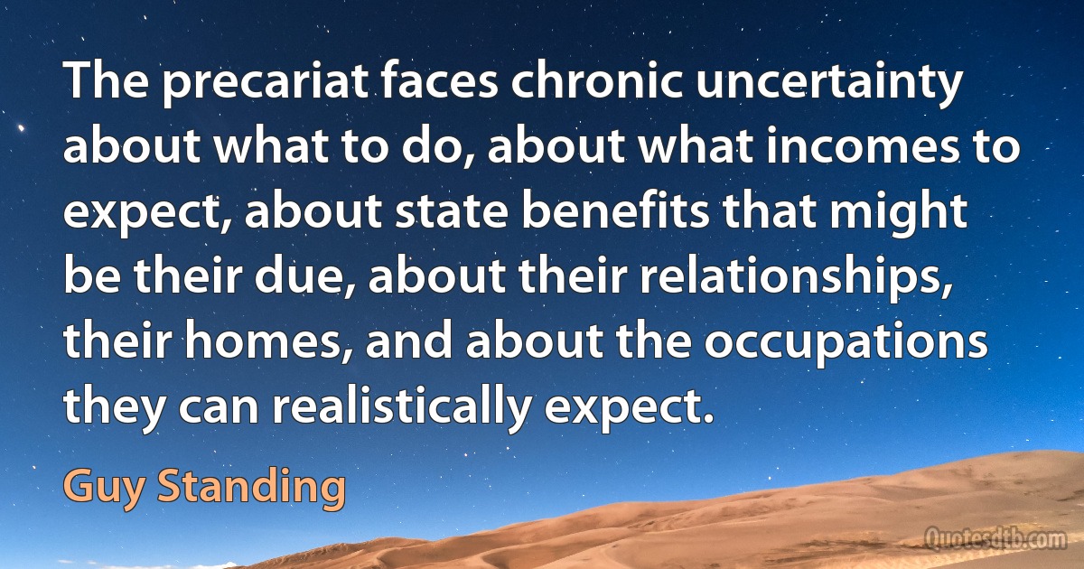 The precariat faces chronic uncertainty about what to do, about what incomes to expect, about state benefits that might be their due, about their relationships, their homes, and about the occupations they can realistically expect. (Guy Standing)