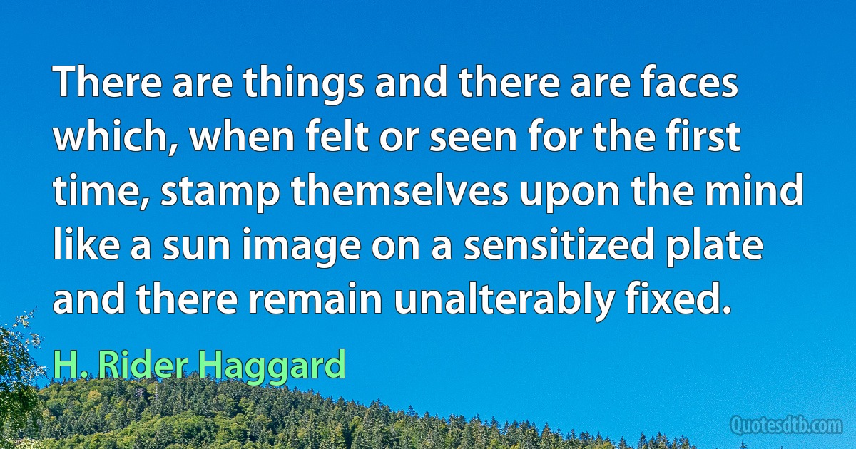 There are things and there are faces which, when felt or seen for the first time, stamp themselves upon the mind like a sun image on a sensitized plate and there remain unalterably fixed. (H. Rider Haggard)