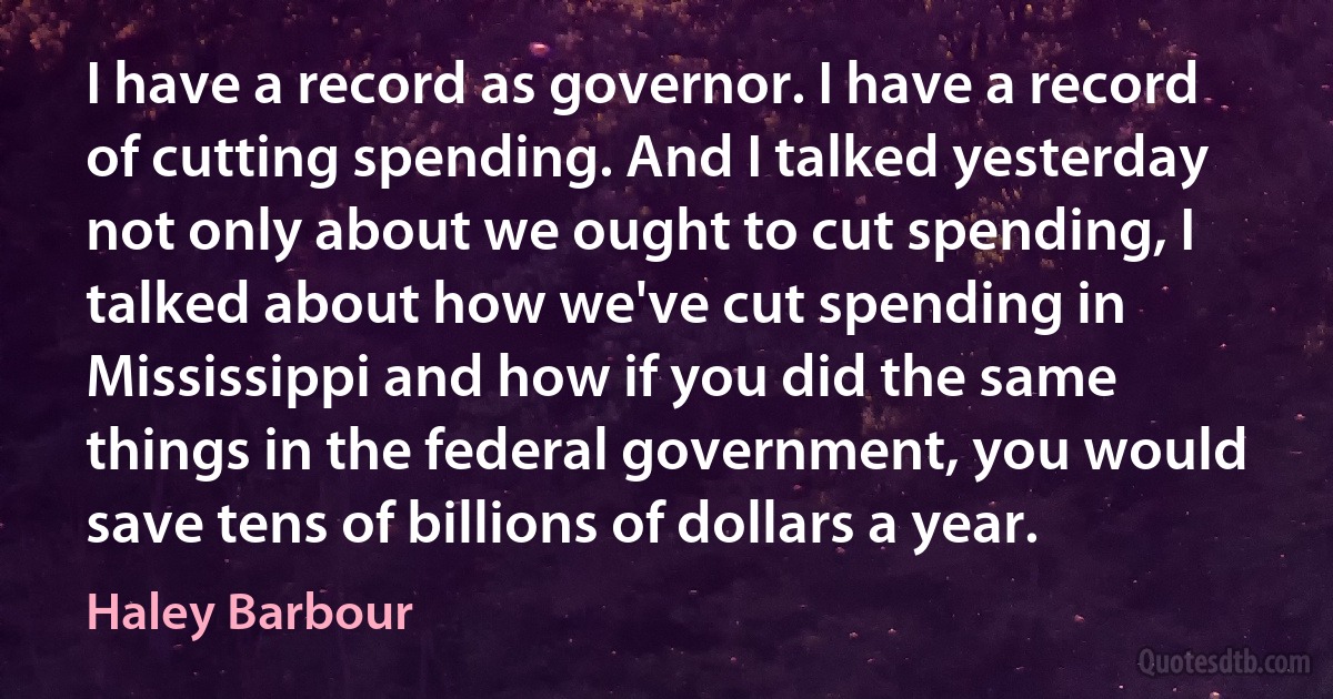 I have a record as governor. I have a record of cutting spending. And I talked yesterday not only about we ought to cut spending, I talked about how we've cut spending in Mississippi and how if you did the same things in the federal government, you would save tens of billions of dollars a year. (Haley Barbour)