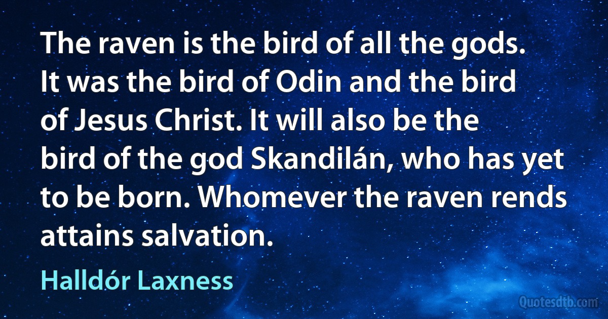 The raven is the bird of all the gods. It was the bird of Odin and the bird of Jesus Christ. It will also be the bird of the god Skandilán, who has yet to be born. Whomever the raven rends attains salvation. (Halldór Laxness)