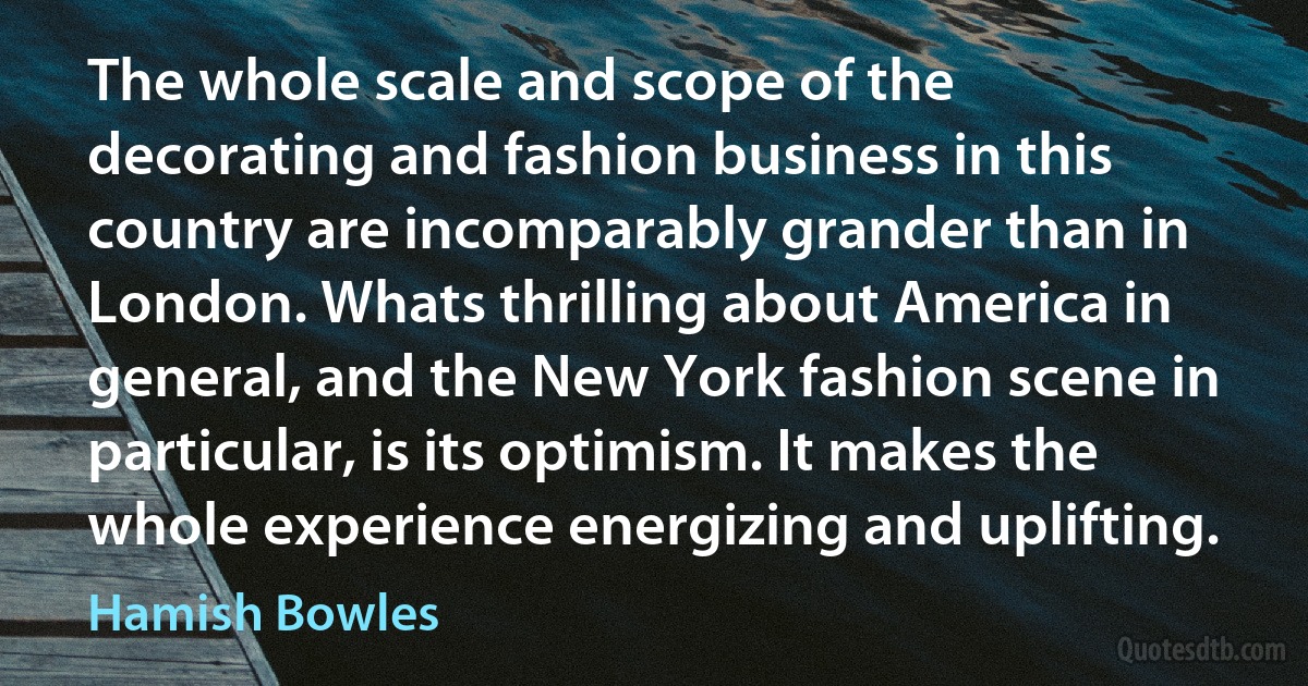 The whole scale and scope of the decorating and fashion business in this country are incomparably grander than in London. Whats thrilling about America in general, and the New York fashion scene in particular, is its optimism. It makes the whole experience energizing and uplifting. (Hamish Bowles)