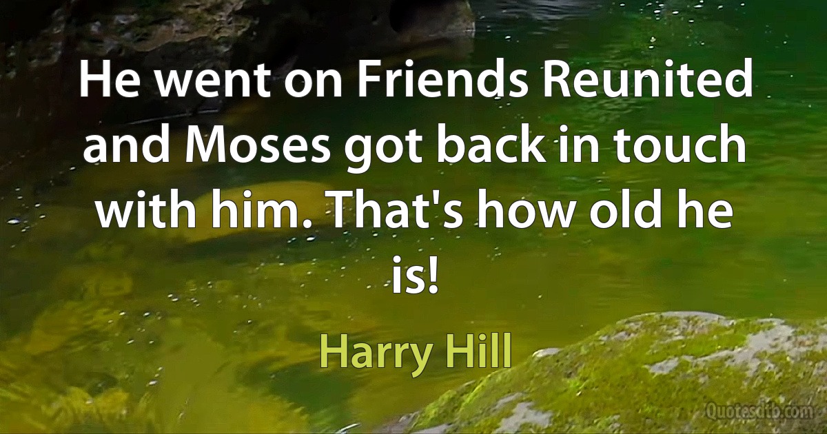 He went on Friends Reunited and Moses got back in touch with him. That's how old he is! (Harry Hill)