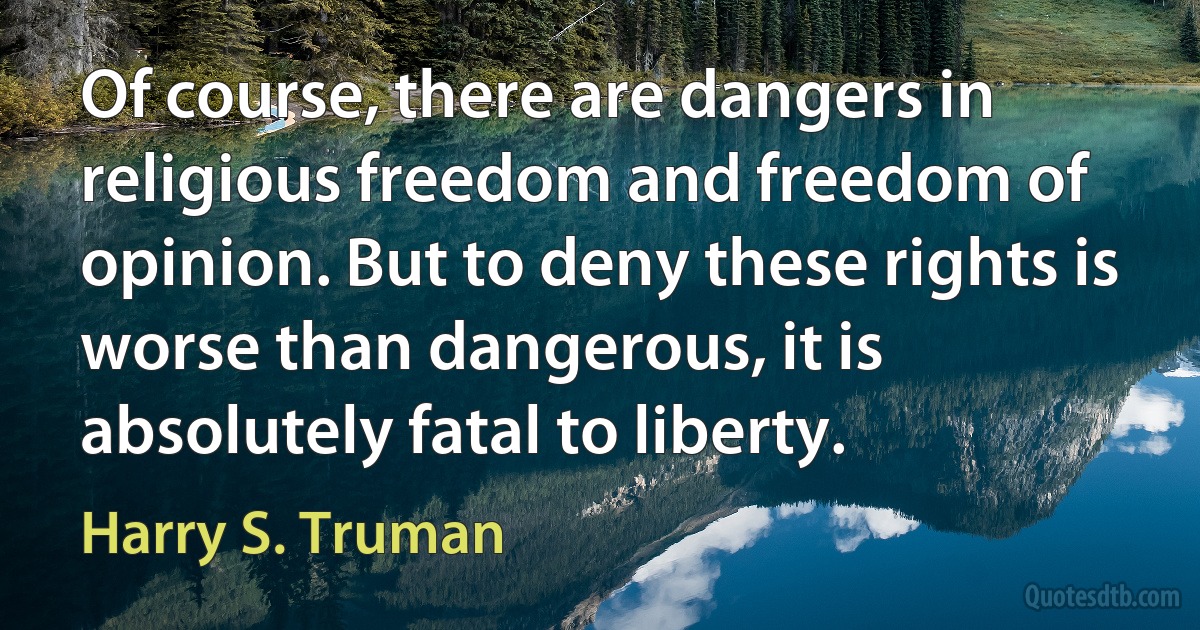 Of course, there are dangers in religious freedom and freedom of opinion. But to deny these rights is worse than dangerous, it is absolutely fatal to liberty. (Harry S. Truman)