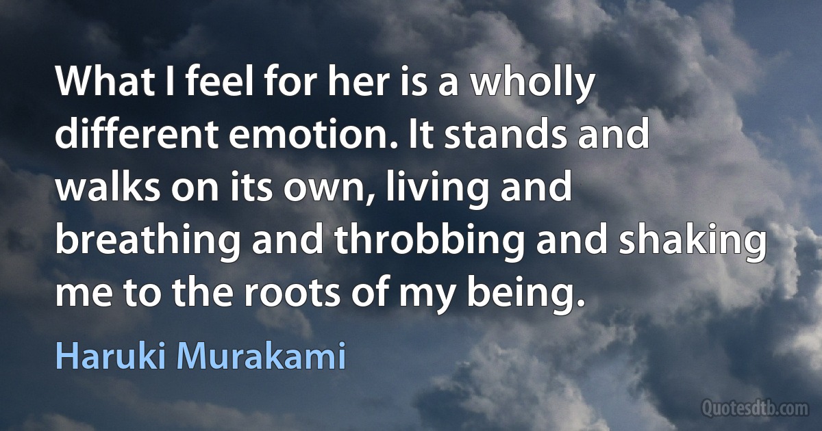 What I feel for her is a wholly different emotion. It stands and walks on its own, living and breathing and throbbing and shaking me to the roots of my being. (Haruki Murakami)