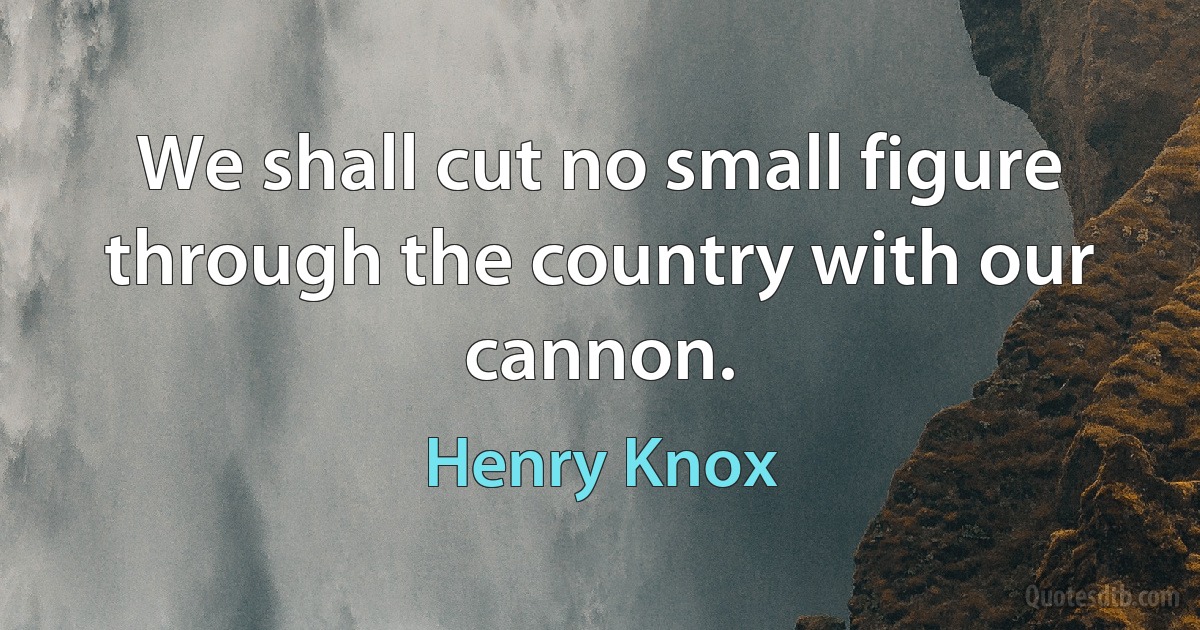 We shall cut no small figure through the country with our cannon. (Henry Knox)