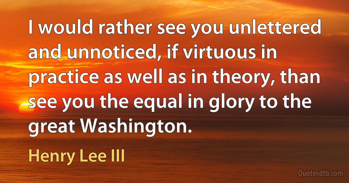 I would rather see you unlettered and unnoticed, if virtuous in practice as well as in theory, than see you the equal in glory to the great Washington. (Henry Lee III)