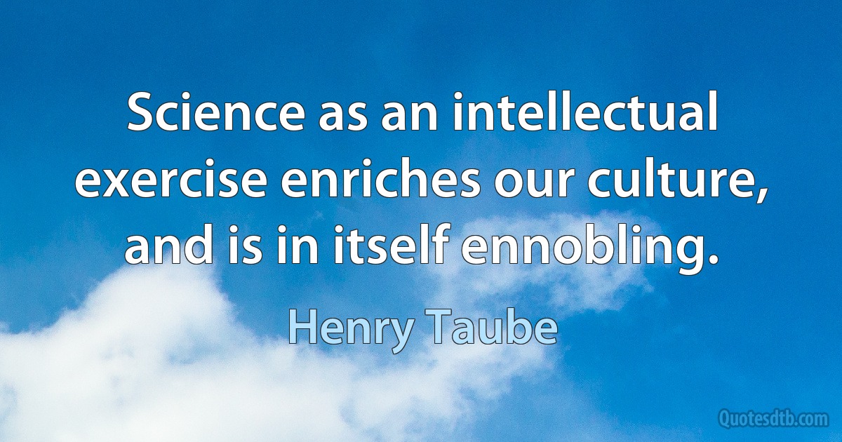 Science as an intellectual exercise enriches our culture, and is in itself ennobling. (Henry Taube)