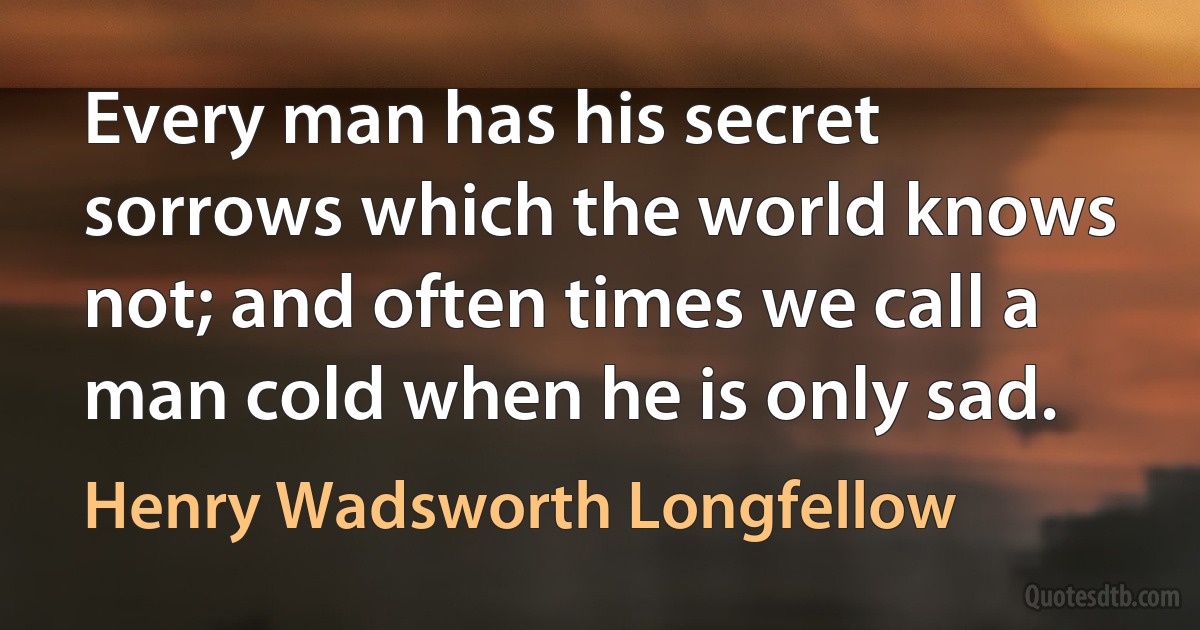 Every man has his secret sorrows which the world knows not; and often times we call a man cold when he is only sad. (Henry Wadsworth Longfellow)