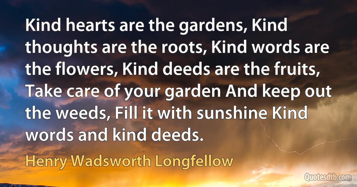 Kind hearts are the gardens, Kind thoughts are the roots, Kind words are the flowers, Kind deeds are the fruits, Take care of your garden And keep out the weeds, Fill it with sunshine Kind words and kind deeds. (Henry Wadsworth Longfellow)