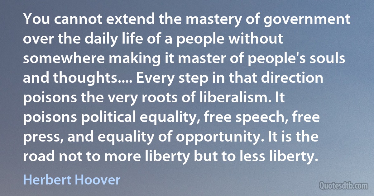 You cannot extend the mastery of government over the daily life of a people without somewhere making it master of people's souls and thoughts.... Every step in that direction poisons the very roots of liberalism. It poisons political equality, free speech, free press, and equality of opportunity. It is the road not to more liberty but to less liberty. (Herbert Hoover)