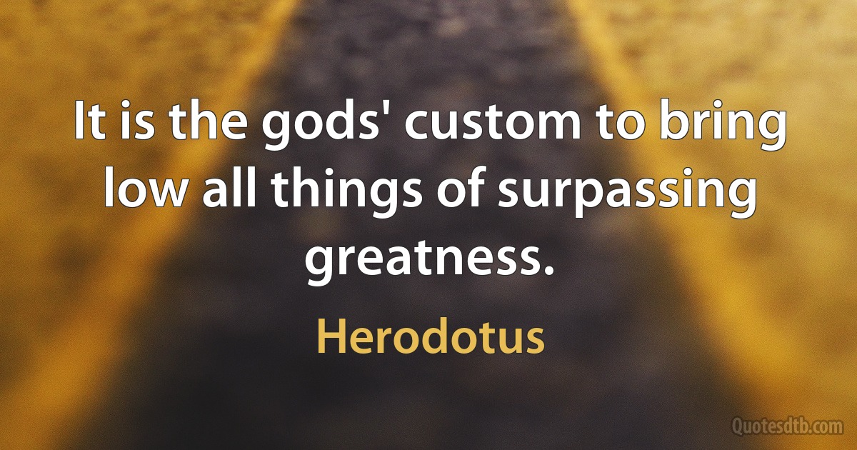 It is the gods' custom to bring low all things of surpassing greatness. (Herodotus)