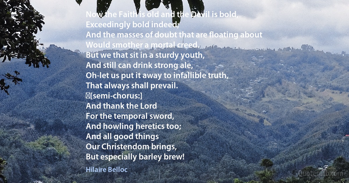 Now the Faith is old and the Devil is bold,
Exceedingly bold indeed;
And the masses of doubt that are floating about
Would smother a mortal creed.
But we that sit in a sturdy youth,
And still can drink strong ale,
Oh-let us put it away to infallible truth,
That always shall prevail.
 [semi-chorus:]
And thank the Lord
For the temporal sword,
And howling heretics too;
And all good things
Our Christendom brings,
But especially barley brew! (Hilaire Belloc)