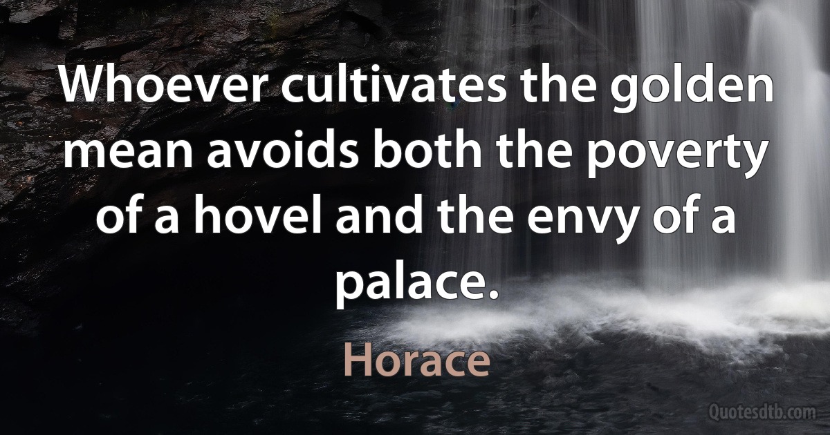 Whoever cultivates the golden mean avoids both the poverty of a hovel and the envy of a palace. (Horace)