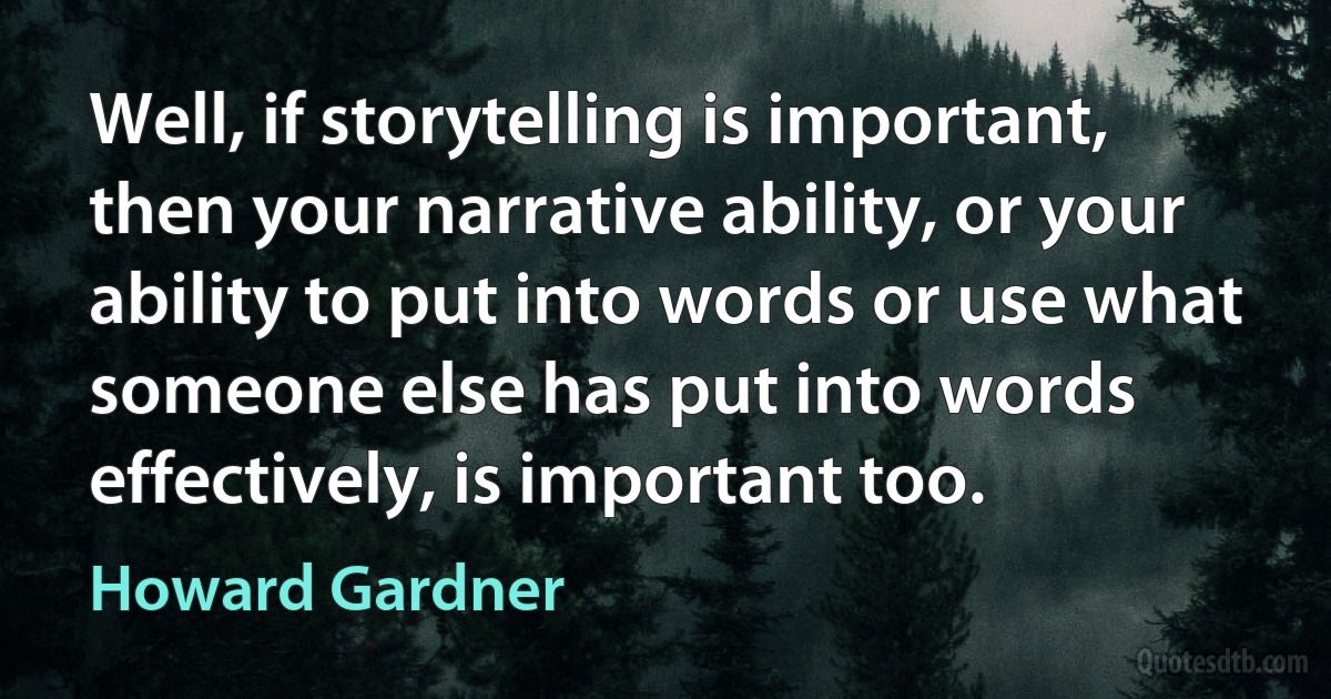 Well, if storytelling is important, then your narrative ability, or your ability to put into words or use what someone else has put into words effectively, is important too. (Howard Gardner)