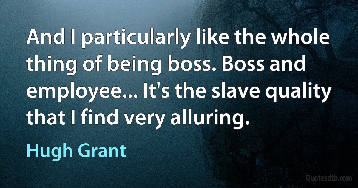 And I particularly like the whole thing of being boss. Boss and employee... It's the slave quality that I find very alluring. (Hugh Grant)