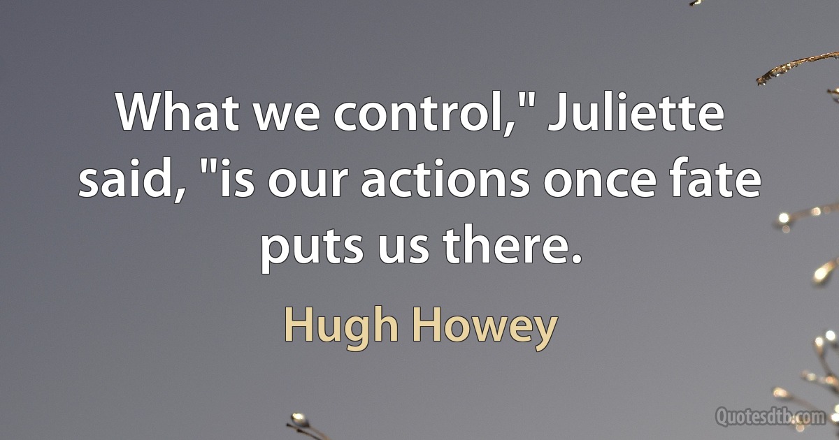 What we control," Juliette said, "is our actions once fate puts us there. (Hugh Howey)