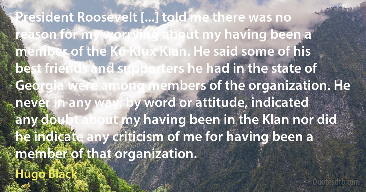 President Roosevelt [...] told me there was no reason for my worrying about my having been a member of the Ku Klux Klan. He said some of his best friends and supporters he had in the state of Georgia were among members of the organization. He never in any way, by word or attitude, indicated any doubt about my having been in the Klan nor did he indicate any criticism of me for having been a member of that organization. (Hugo Black)