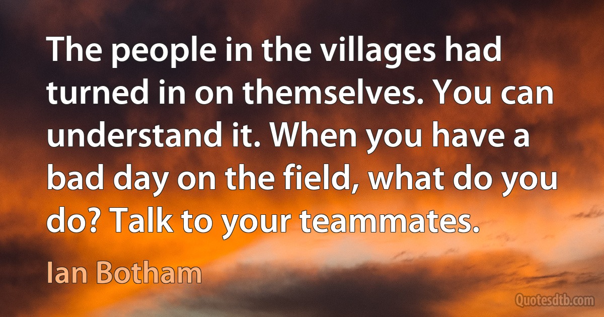 The people in the villages had turned in on themselves. You can understand it. When you have a bad day on the field, what do you do? Talk to your teammates. (Ian Botham)