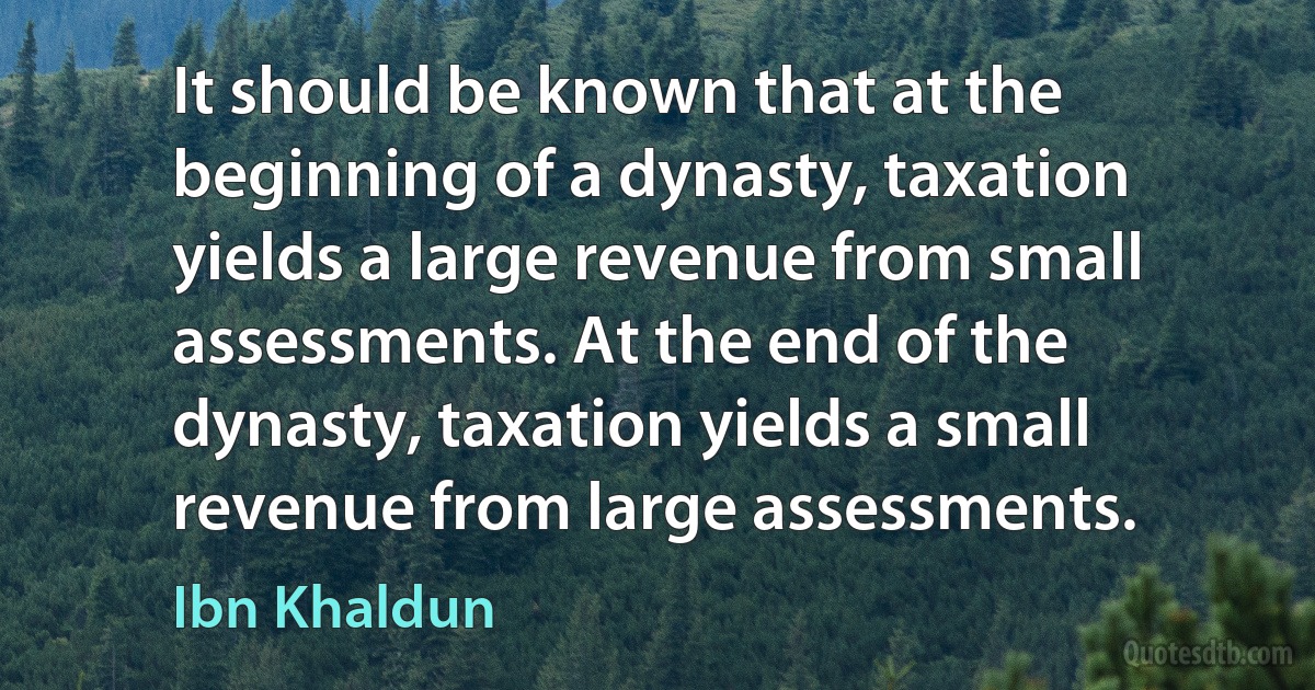 It should be known that at the beginning of a dynasty, taxation yields a large revenue from small assessments. At the end of the dynasty, taxation yields a small revenue from large assessments. (Ibn Khaldun)