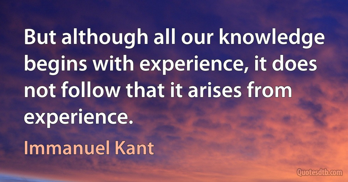 But although all our knowledge begins with experience, it does not follow that it arises from experience. (Immanuel Kant)