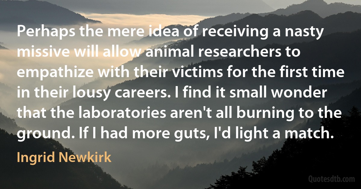 Perhaps the mere idea of receiving a nasty missive will allow animal researchers to empathize with their victims for the first time in their lousy careers. I find it small wonder that the laboratories aren't all burning to the ground. If I had more guts, I'd light a match. (Ingrid Newkirk)