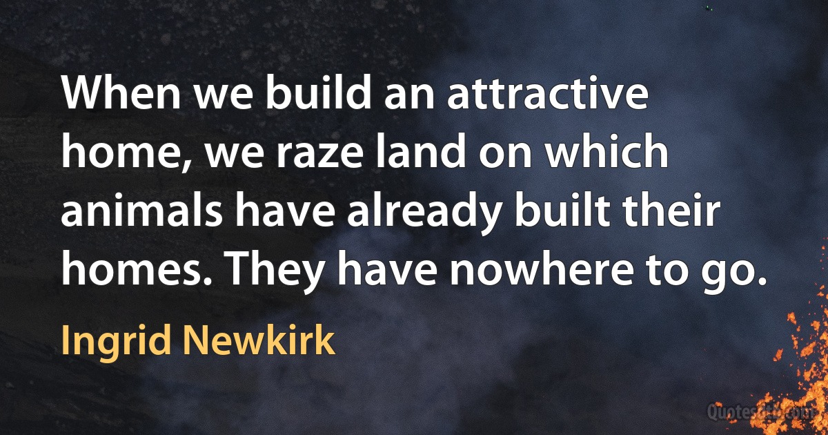 When we build an attractive home, we raze land on which animals have already built their homes. They have nowhere to go. (Ingrid Newkirk)