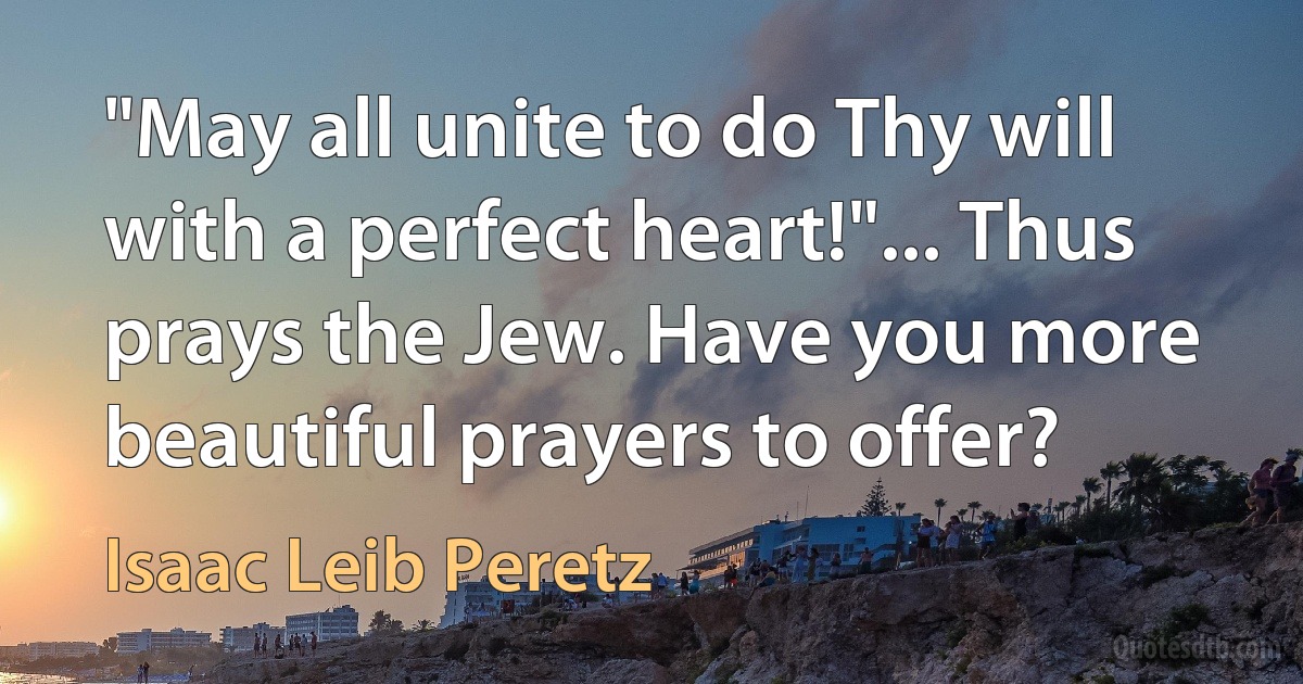 "May all unite to do Thy will with a perfect heart!"... Thus prays the Jew. Have you more beautiful prayers to offer? (Isaac Leib Peretz)