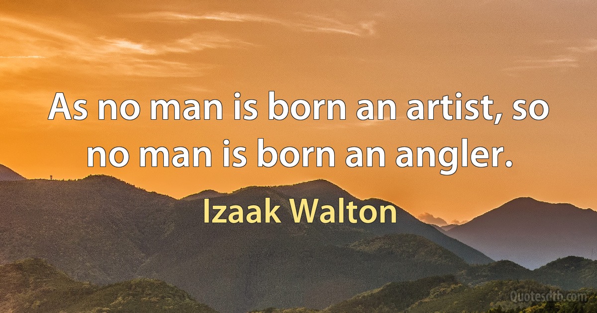 As no man is born an artist, so no man is born an angler. (Izaak Walton)