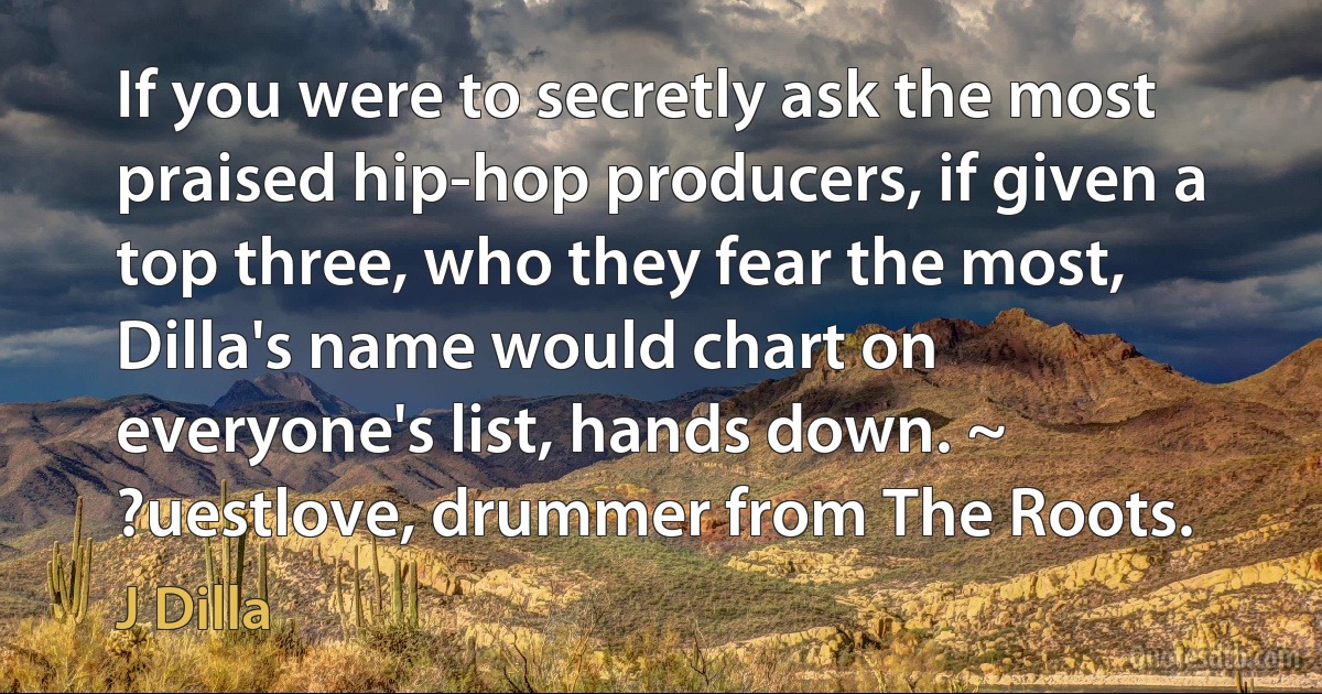 If you were to secretly ask the most praised hip-hop producers, if given a top three, who they fear the most, Dilla's name would chart on everyone's list, hands down. ~ ?uestlove, drummer from The Roots. (J Dilla)