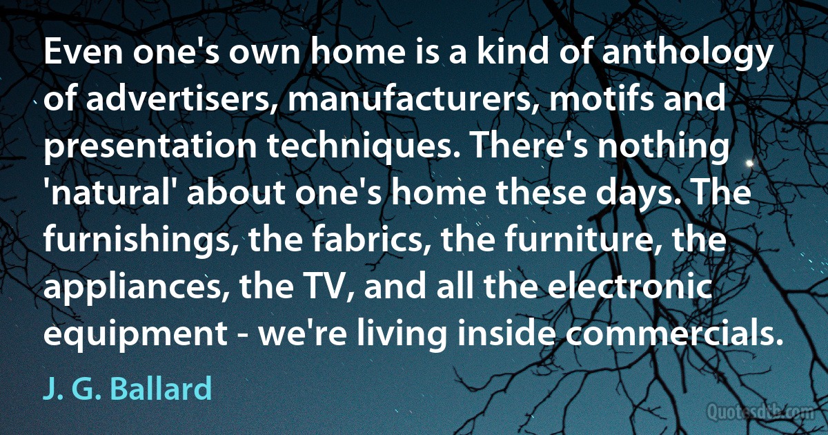 Even one's own home is a kind of anthology of advertisers, manufacturers, motifs and presentation techniques. There's nothing 'natural' about one's home these days. The furnishings, the fabrics, the furniture, the appliances, the TV, and all the electronic equipment - we're living inside commercials. (J. G. Ballard)