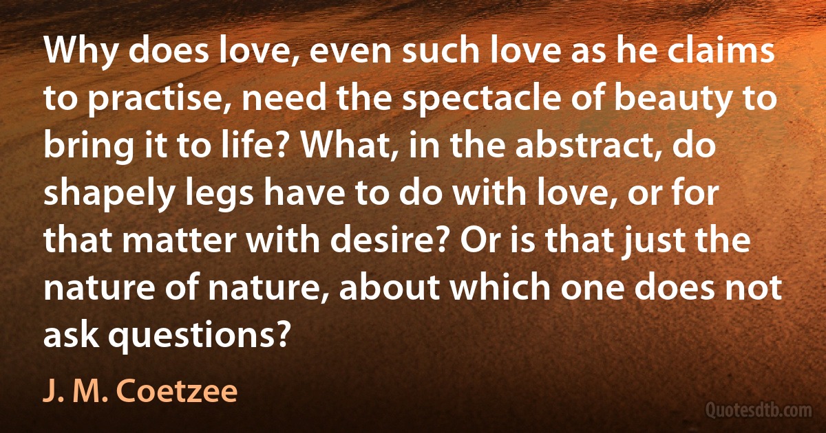 Why does love, even such love as he claims to practise, need the spectacle of beauty to bring it to life? What, in the abstract, do shapely legs have to do with love, or for that matter with desire? Or is that just the nature of nature, about which one does not ask questions? (J. M. Coetzee)