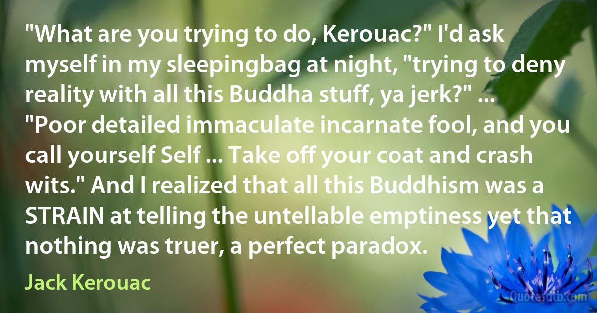 "What are you trying to do, Kerouac?" I'd ask myself in my sleepingbag at night, "trying to deny reality with all this Buddha stuff, ya jerk?" ... "Poor detailed immaculate incarnate fool, and you call yourself Self ... Take off your coat and crash wits." And I realized that all this Buddhism was a STRAIN at telling the untellable emptiness yet that nothing was truer, a perfect paradox. (Jack Kerouac)