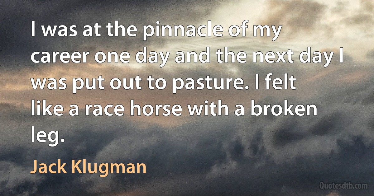 I was at the pinnacle of my career one day and the next day I was put out to pasture. I felt like a race horse with a broken leg. (Jack Klugman)