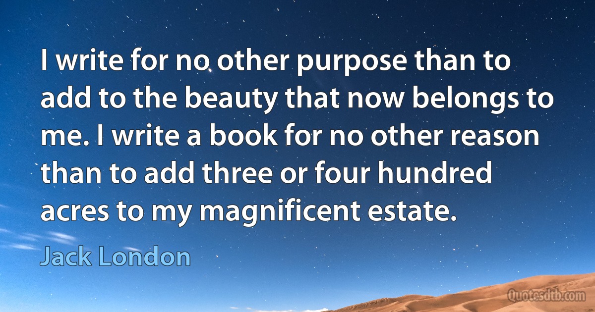 I write for no other purpose than to add to the beauty that now belongs to me. I write a book for no other reason than to add three or four hundred acres to my magnificent estate. (Jack London)