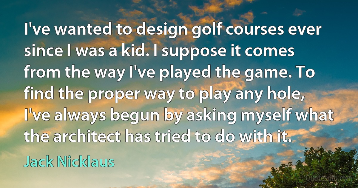 I've wanted to design golf courses ever since I was a kid. I suppose it comes from the way I've played the game. To find the proper way to play any hole, I've always begun by asking myself what the architect has tried to do with it. (Jack Nicklaus)