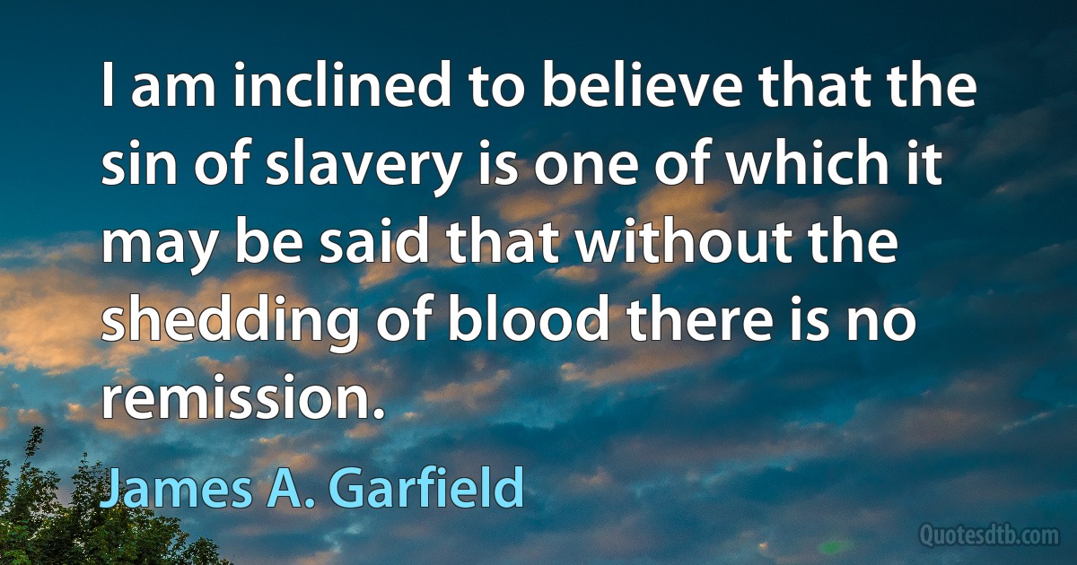 I am inclined to believe that the sin of slavery is one of which it may be said that without the shedding of blood there is no remission. (James A. Garfield)